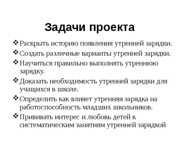 Задачи проекта Раскрыть историю появления утренней зарядки. Создать различные варианты утренней зарядки. Научиться правильно выполнять утреннюю зарядку. Доказать необходимость утренней зарядки для учащихся в школе. Определить как влияет утренняя зарядка на работоспособность младших школьников. Прививать интерес и любовь детей к систематическим занятиям утренней зарядкой 