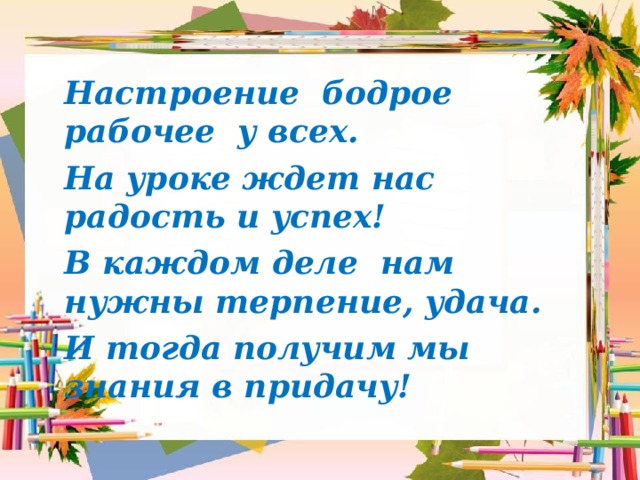Настроение бодрое рабочее у всех. На уроке ждет нас радость и успех! В каждом деле нам нужны терпение, удача. И тогда получим мы знания в придачу!  