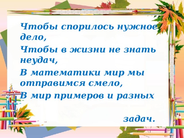 Чтобы спорилось нужное дело, Чтобы в жизни не знать неудач, В математики мир мы отправимся смело, В мир примеров и разных  задач.  