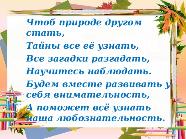 Чтоб природе другом стать, Тайны все её узнать, Все загадки разгадать, Научитесь наблюдать. Будем вместе развивать у себя внимательность, А поможет всё узнать наша любознательность.  