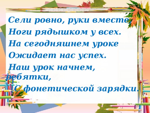  Сели ровно, руки вместе,  Ноги рядышком у всех.  На сегодняшнем уроке  Ожидает нас успех.  Наш урок начнем, ребятки,  С фонетической зарядки.  