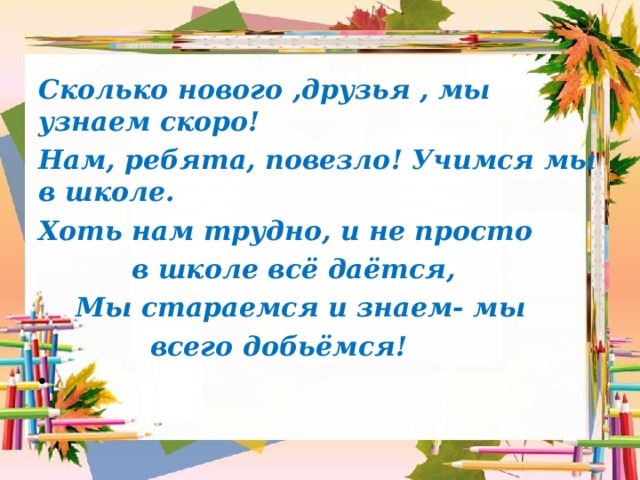 Сколько нового ,друзья , мы узнаем скоро! Нам, ребята, повезло! Учимся мы в школе. Хоть нам трудно, и не просто  в школе всё даётся,  Мы стараемся и знаем- мы  всего добьёмся! 