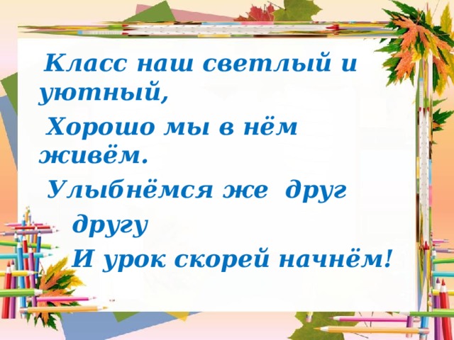  Класс наш светлый и уютный,                  Хорошо мы в нём живём.     Улыбнёмся же друг  другу                   И урок скорей начнём! 