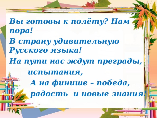 Вы готовы к полёту? Нам пора! В страну удивительную Русского языка! На пути нас ждут преграды,  испытания,  А на финише – победа,  радость и новые знания! 