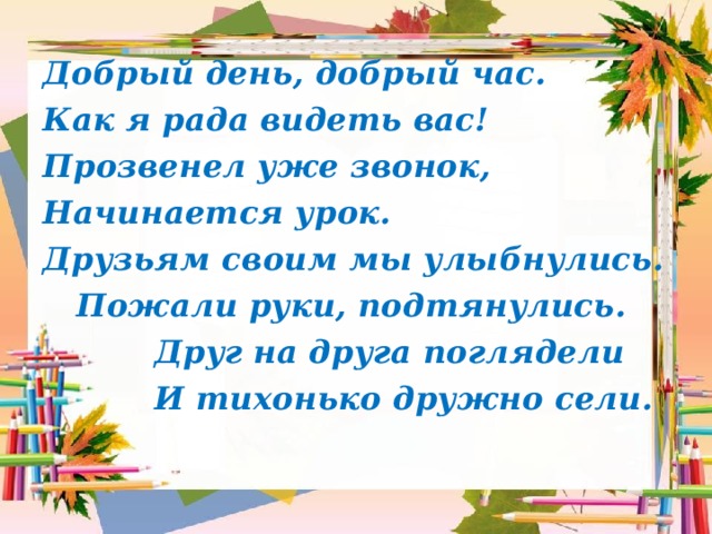 Добрый день, добрый час. Как я рада видеть вас! Прозвенел уже звонок, Начинается урок. Друзьям своим мы улыбнулись.  Пожали руки, подтянулись.  Друг на друга поглядели  И тихонько дружно сели. 