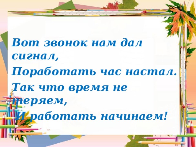 Вот звонок нам дал сигнал, Поработать час настал. Так что время не теряем,  И работать начинаем! 