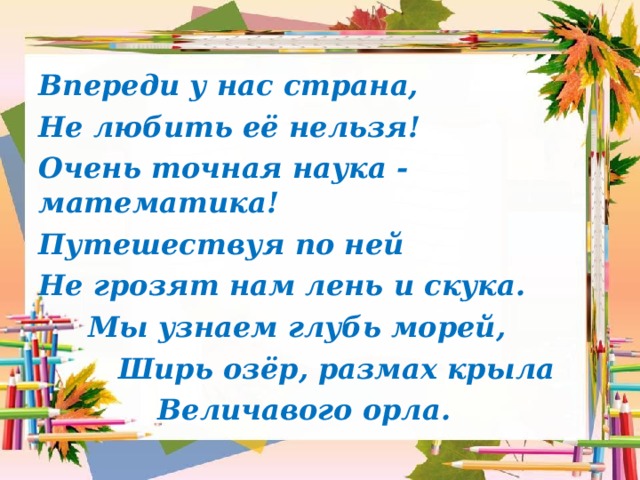 Впереди у нас страна, Не любить её нельзя! Очень точная наука - математика! Путешествуя по ней Не грозят нам лень и скука.  Мы узнаем глубь морей,  Ширь озёр, размах крыла  Величавого орла. 