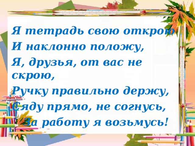 Я тетрадь свою открою И наклонно положу, Я, друзья, от вас не скрою, Ручку правильно держу, Сяду прямо, не согнусь,  За работу я возьмусь! 