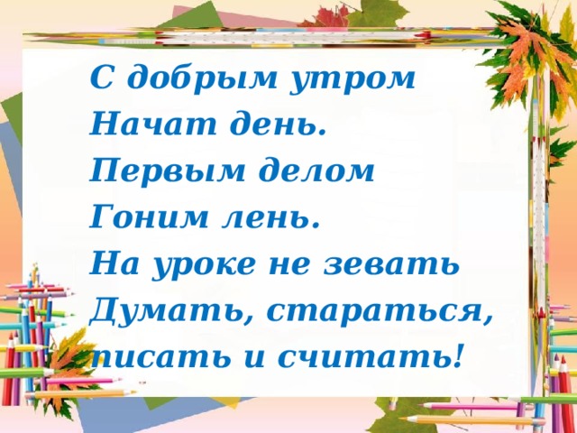 С добрым утром Начат день. Первым делом Гоним лень. На уроке не зевать Думать, стараться, писать и считать! 