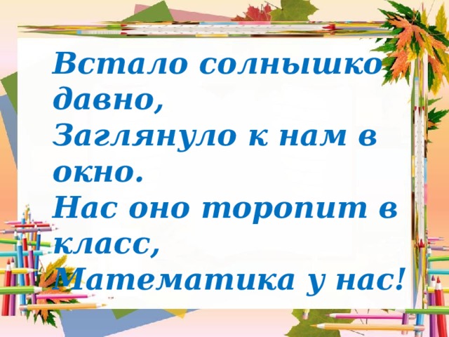 Встало солнышко давно,  Заглянуло к нам в окно.  Нас оно торопит в класс,  Математика у нас!  