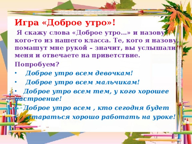 Игра «Доброе утро»!  Я скажу слова «Доброе утро…» и назову кого-то из нашего класса. Те, кого я назову, помашут мне рукой – значит, вы услышали меня и отвечаете на приветствие. Попробуем?  Доброе утро всем девочкам!  Доброе утро всем мальчикам!  Доброе утро всем тем, у кого хорошее настроение!  Доброе утро всем , кто сегодня будет  стараться хорошо работать на уроке! 