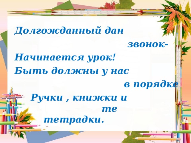  Долгожданный дан  звонок-  Начинается урок!  Быть должны у нас  в порядке  Ручки , книжки и те тетрадки.  