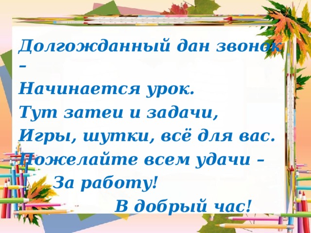 Долгожданный дан звонок – Начинается урок. Тут затеи и задачи, Игры, шутки, всё для вас. Пожелайте всем удачи –  За работу!  В добрый час! 