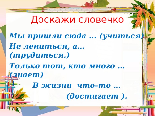 Доскажи словечко Мы пришли сюда ... (учиться) Не лениться, а… (трудиться.) Только тот, кто много … (знает)  В жизни что-то …  (достигает ). 