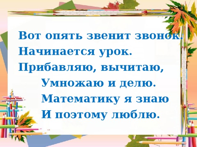  Вот опять звенит звонок.  Начинается урок.  Прибавляю, вычитаю,  Умножаю и делю.  Математику я знаю  И поэтому люблю. 