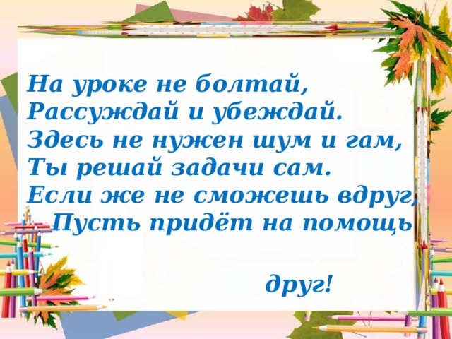 На уроке не болтай,  Рассуждай и убеждай.  Здесь не нужен шум и гам,  Ты решай задачи сам.  Если же не сможешь вдруг,  Пусть придёт на помощь  друг! 
