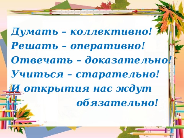 Думать – коллективно! Решать – оперативно! Отвечать – доказательно! Учиться – старательно! И открытия нас ждут  обязательно!  