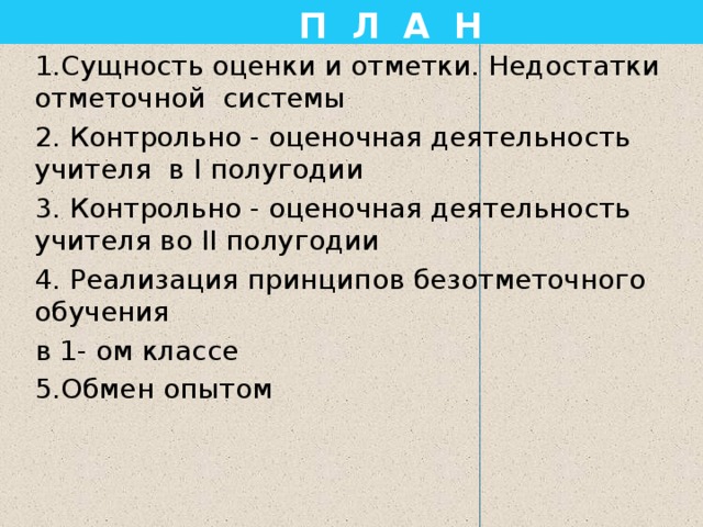  П Л А Н 1.Сущность оценки и отметки. Недостатки отметочной системы 2. Контрольно - оценочная деятельность учителя в Ι полугодии 3. Контрольно - оценочная деятельность учителя во ΙΙ полугодии 4. Реализация принципов безотметочного обучения в 1- ом классе 5.Обмен опытом 