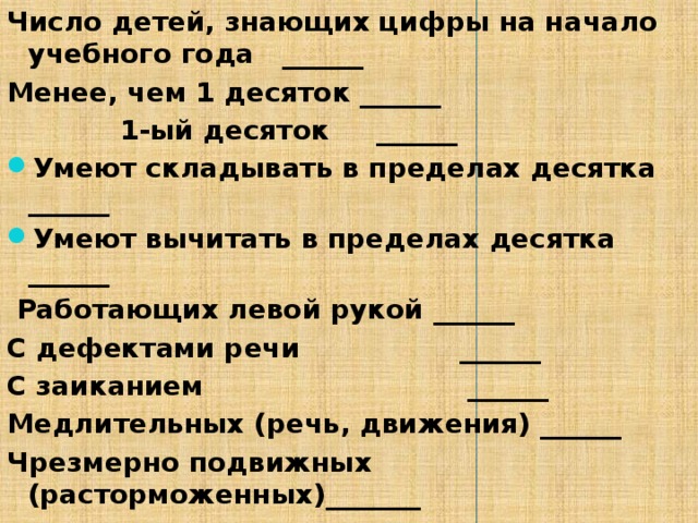 Число детей, знающих цифры на начало учебного года ______ Менее, чем 1 десяток ______  1-ый десяток ______ Умеют складывать в пределах десятка ______ Умеют вычитать в пределах десятка ______  Работающих левой рукой ______ С дефектами речи ______ С заиканием ______ Медлительных (речь, движения) ______ Чрезмерно подвижных (расторможенных)_______ 