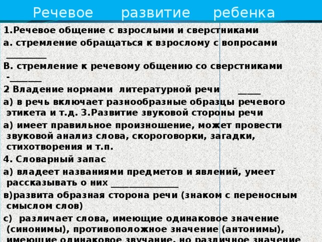 Речевое развитие ребенка 1.Речевое общение с взрослыми и сверстниками а. стремление обращаться к взрослому с вопросами _________ В. стремление к речевому общению со сверстниками -_______ 2 Владение нормами литературной речи _____ а) в речь включает разнообразные образцы речевого этикета и т.д. 3.Развитие звуковой стороны речи а) имеет правильное произношение, может провести звуковой анализ слова, скороговорки, загадки, стихотворения и т.п. 4. Словарный запас а) владеет названиями предметов и явлений, умеет рассказывать о них _______________ в)развита образная сторона речи (знаком с переносным смыслом слов) с) различает слова, имеющие одинаковое значение (синонимы), противоположное значение (антонимы), имеющие одинаковое звучание, но различное значение (омонимы) 