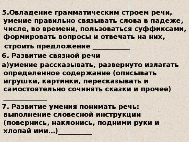  5.Овладение грамматическим строем речи, умение правильно связывать слова в падеже, числе, во времени, пользоваться суффиксами, формировать вопросы и отвечать на них,  строить предложение ___________ 6. Развитие связной речи а)умение рассказывать, развернуто излагать определенное содержание (описывать игрушки, картинки, пересказывать и самостоятельно сочинять сказки и прочее) _____________ 7. Развитие умения понимать речь: выполнение словесной инструкции (повернись, наклонись, подними руки и хлопай ими…)__________ 