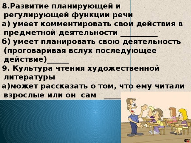 8.Развитие планирующей и регулирующей функции речи а) умеет комментировать свои действия в предметной деятельности __________ б) умеет планировать свою деятельность (проговаривая вслух последующее действие)______ 9. Культура чтения художественной литературы а)может рассказать о том, что ему читали взрослые или он сам ________ 
