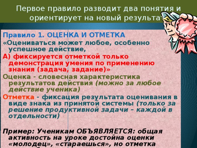 Первое правило разводит два понятия и ориентирует на новый результат: Правило 1. ОЦЕНКА И ОТМЕТКА «Оцениваться может любое, особенно успешное действие, А) фиксируется отметкой только демонстрация умения по применению знания (задача, задание)» Оценка - словесная характеристика результатов действия (можно за любое действие ученика) Отметка  - фиксация результата оценивания в виде знака из принятой системы (только за решение продуктивной задачи – каждой в отдельности)  Пример: Ученикам ОБЪЯВЛЯЕТСЯ: общая активность на уроке достойна оценки «молодец», «стараешься», но отметка может быть выставлена только за решение одной задачи от начала до конца. 