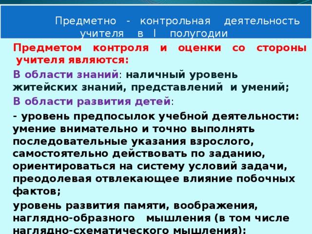  Предметно - контрольная деятельность  учителя в Ι полугодии Предметом контроля и оценки со стороны учителя являются: В области знаний : наличный уровень житейских знаний, представлений и умений; В области развития детей : - уровень предпосылок учебной деятельности: умение внимательно и точно выполнять последовательные указания взрослого, самостоятельно действовать по заданию, ориентироваться на систему условий задачи, преодолевая отвлекающее влияние побочных фактов; уровень развития памяти, воображения, наглядно-образного мышления (в том числе наглядно-схематического мышления);  