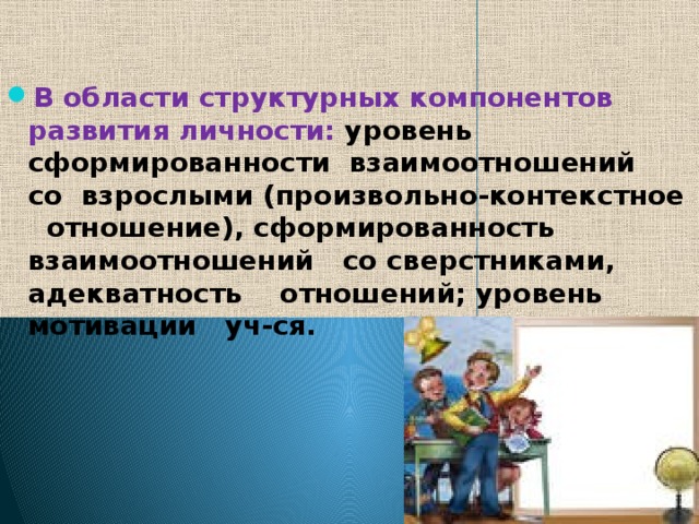   В области структурных компонентов развития личности: уровень сформированности взаимоотношений со взрослыми (произвольно-контекстное отношение), сформированность взаимоотношений со сверстниками, адекватность отношений; уровень мотивации уч-ся. 