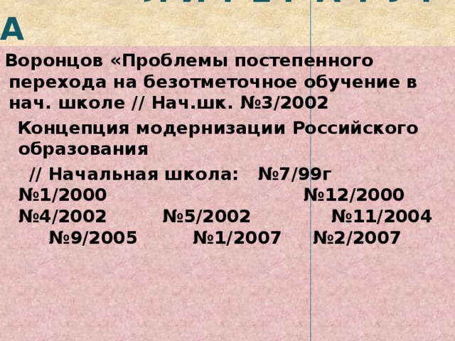  Л И Т Е Р А Т У Р А Воронцов «Проблемы постепенного перехода на безотметочное обучение в нач. школе // Нач.шк. №3/2002   Концепция модернизации Российского образования  // Начальная школа: №7/99г №1/2000 №12/2000 №4/2002 №5/2002 №11/2004 №9/2005 №1/2007 №2/2007   