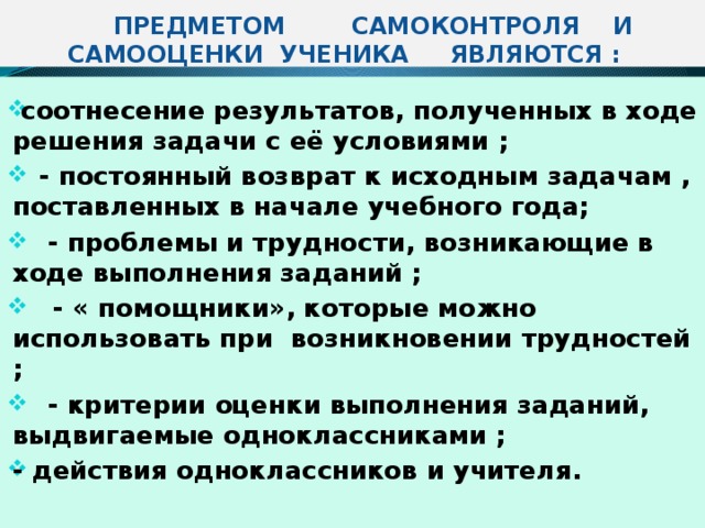  ПРЕДМЕТОМ САМОКОНТРОЛЯ И САМООЦЕНКИ УЧЕНИКА ЯВЛЯЮТСЯ :  соотнесение результатов, полученных в ходе решения задачи с её условиями ;  - постоянный возврат к исходным задачам , поставленных в начале учебного года;  - проблемы и трудности, возникающие в ходе выполнения заданий ;  - « помощники», которые можно использовать при возникновении трудностей ;  - критерии оценки выполнения заданий, выдвигаемые одноклассниками ; - действия одноклассников и учителя. 