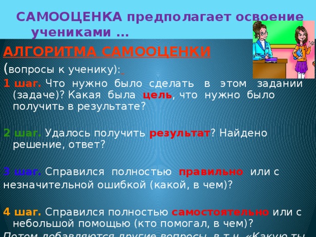  САМООЦЕНКА предполагает освоение  учениками … АЛГОРИТМА САМООЦЕНКИ  ( вопросы к ученику):  1 шаг. Что нужно было сделать в этом задании (задаче)? Какая была цель , что нужно было получить в результате? 2 шаг. Удалось получить результат ? Найдено решение, ответ?  3 шаг. Справился полностью правильно или с незначительной ошибкой (какой, в чем)?  4 шаг. Справился полностью самостоятельно или с небольшой помощью (кто помогал, в чем)? Потом добавляются другие вопросы, в т.ч. «Какую ты ставишь себе оценку (отметку)?». 