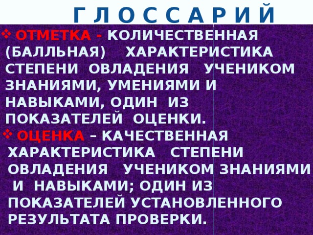  Г Л О С С А Р И Й  ОТМЕТКА - КОЛИЧЕСТВЕННАЯ (БАЛЛЬНАЯ) ХАРАКТЕРИСТИКА СТЕПЕНИ ОВЛАДЕНИЯ УЧЕНИКОМ ЗНАНИЯМИ, УМЕНИЯМИ И НАВЫКАМИ, ОДИН ИЗ ПОКАЗАТЕЛЕЙ ОЦЕНКИ.  ОЦЕНКА – КАЧЕСТВЕННАЯ ХАРАКТЕРИСТИКА СТЕПЕНИ ОВЛАДЕНИЯ УЧЕНИКОМ ЗНАНИЯМИ И НАВЫКАМИ; ОДИН ИЗ ПОКАЗАТЕЛЕЙ УСТАНОВЛЕННОГО РЕЗУЛЬТАТА ПРОВЕРКИ.  