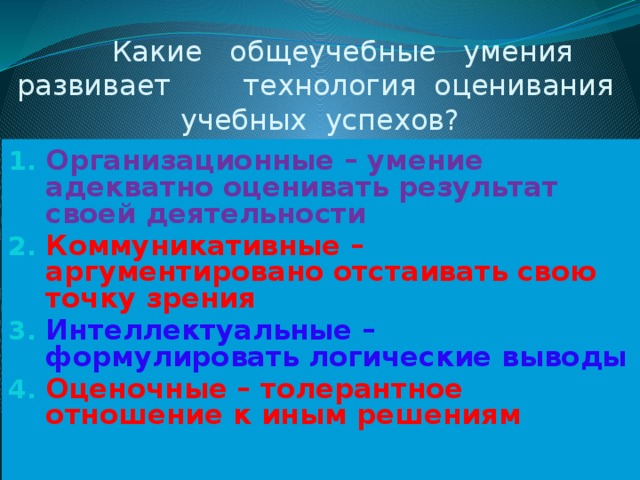  Какие общеучебные умения развивает технология оценивания учебных успехов? Организационные – умение адекватно оценивать результат своей деятельности Коммуникативные – аргументировано отстаивать свою точку зрения Интеллектуальные – формулировать логические выводы Оценочные – толерантное отношение к иным решениям  
