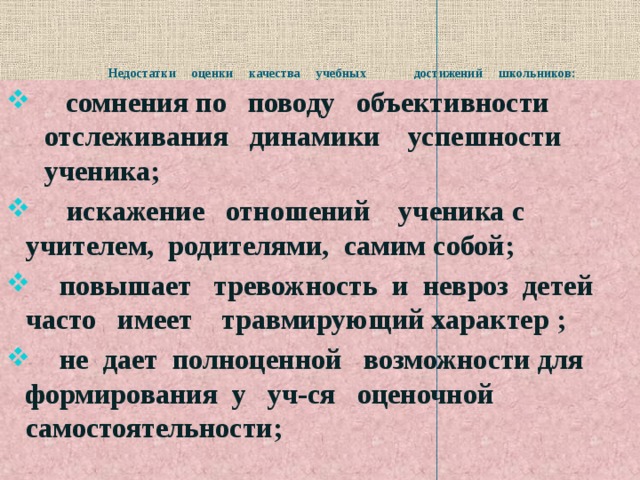       Недостатки оценки качества учебных достижений школьников:  сомнения по поводу объективности отслеживания динамики успешности ученика;  искажение отношений ученика с учителем, родителями, самим собой;  повышает тревожность и невроз детей часто имеет травмирующий характер ;  не дает полноценной возможности для формирования у уч-ся оценочной самостоятельности;  