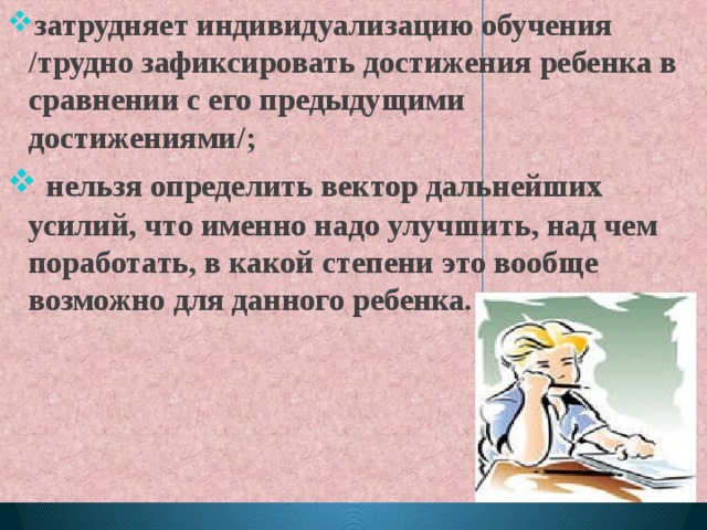 затрудняет индивидуализацию обучения /трудно зафиксировать достижения ребенка в сравнении с его предыдущими достижениями/;  нельзя определить вектор дальнейших усилий, что именно надо улучшить, над чем поработать, в какой степени это вообще возможно для данного ребенка. 