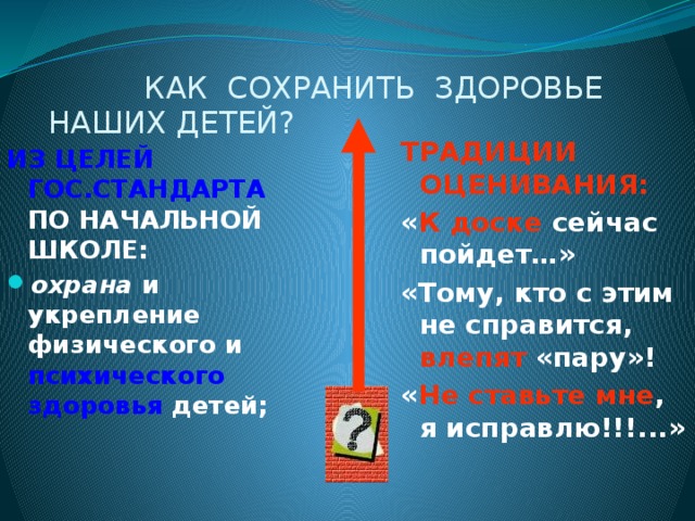 КАК СОХРАНИТЬ ЗДОРОВЬЕ  НАШИХ ДЕТЕЙ? ТРАДИЦИИ ОЦЕНИВАНИЯ: « К доске сейчас пойдет…» «Тому, кто с этим не справится, влепят «пару»! « Не ставьте  мне , я исправлю!!!...» ИЗ ЦЕЛЕЙ ГОС.СТАНДАРТА ПО НАЧАЛЬНОЙ ШКОЛЕ:  охрана и укрепление физического и психического здоровья детей;   