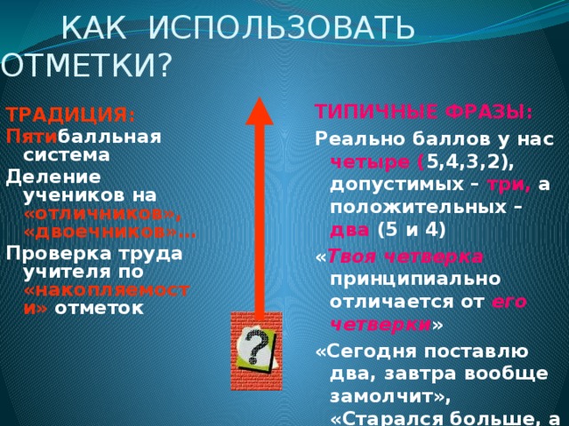  КАК ИСПОЛЬЗОВАТЬ ОТМЕТКИ? ТИПИЧНЫЕ ФРАЗЫ: Реально баллов у нас четыре ( 5,4,3,2), допустимых – три, а положительных – два  (5 и 4) « Твоя четверка принципиально отличается от его четверки » «Сегодня поставлю два, завтра вообще замолчит», «Старался больше, а все равно вышло «два». ТРАДИЦИЯ: Пяти балльная система Деление учеников на «отличников», «двоечников»…  Проверка труда учителя по «накопляемости» отметок  