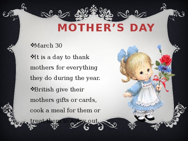 Mother’s day March 30 It is a day to thank mothers for everything they do during the year. British give their mothers gifts or cards, cook a meal for them or treat them to a day out. 