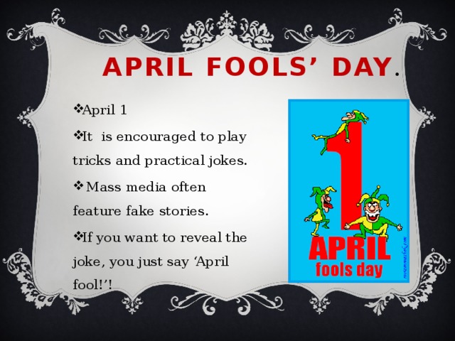 April Fools’ Day . April 1 It is encouraged to play tricks and practical jokes.  Mass media often feature fake stories. If you want to reveal the joke, you just say ‘April fool!’! 