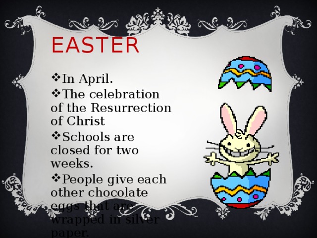 Easter In April. The celebration of the Resurrection of Christ Schools are closed for two weeks. People give each other chocolate eggs that are wrapped in silver paper. 