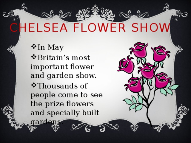 Chelsea Flower Show In May Britain’s most important flower and garden show. Thousands of people come to see the prize flowers and specially built gardens. 