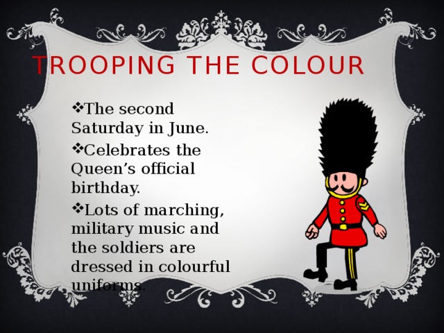 Trooping The Colour The second Saturday in June. Celebrates the Queen’s official birthday. Lots of marching, military music and the soldiers are dressed in colourful uniforms. 