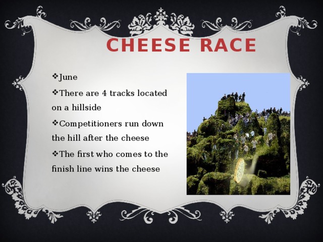 Cheese race   June There are 4 tracks located on a hillside Competitioners run down the hill after the cheese The first who comes to the finish line wins the cheese 