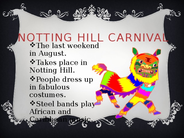 Notting Hill Carnival The last weekend in August. Takes place in Notting Hill. People dress up in fabulous costumes. Steel bands play African and Caribbean music. 