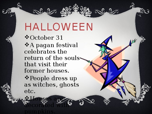 Halloween October 31 A pagan festival celebrates the return of the souls that visit their former houses. People dress up as witches, ghosts etc. Houses are decorated with pumpkins. 