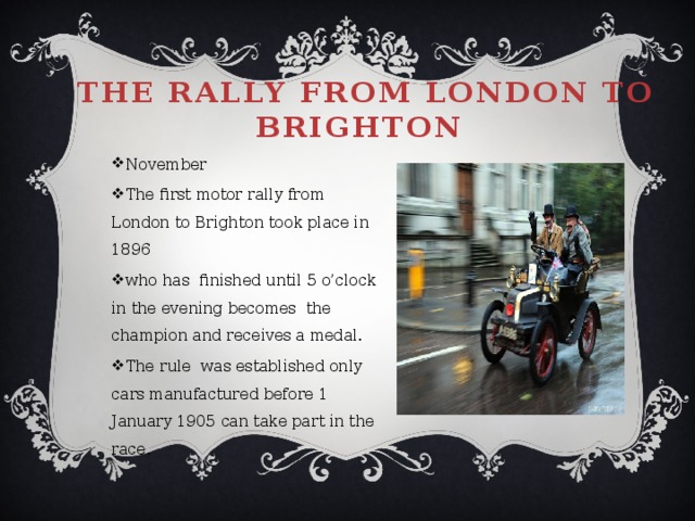 The rally from London to Brighton   November The first motor rally from London to Brighton took place in 1896 who has finished until 5 o’clock in the evening becomes the champion and receives a medal. The rule was established only cars manufactured before 1 January 1905 can take part in the race. 