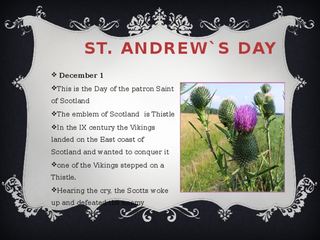 St. Andrew`s Day  December 1 This is the Day of the patron Saint of Scotland The emblem of Scotland is Thistle In the IX century the Vikings landed on the East coast of Scotland and wanted to conquer it one of the Vikings stepped on a Thistle. Hearing the cry, the Scotts woke up and defeated the enemy 