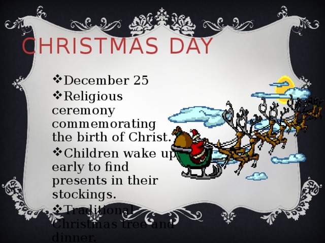 Christmas Day December 25 Religious ceremony commemorating the birth of Christ. Children wake up early to find presents in their stockings. Traditional Christmas tree and dinner. 
