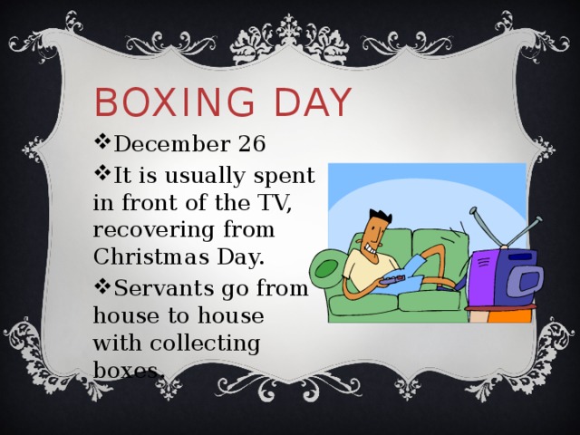 Boxing Day December 26 It is usually spent in front of the TV, recovering from Christmas Day. Servants go from house to house with collecting boxes. 